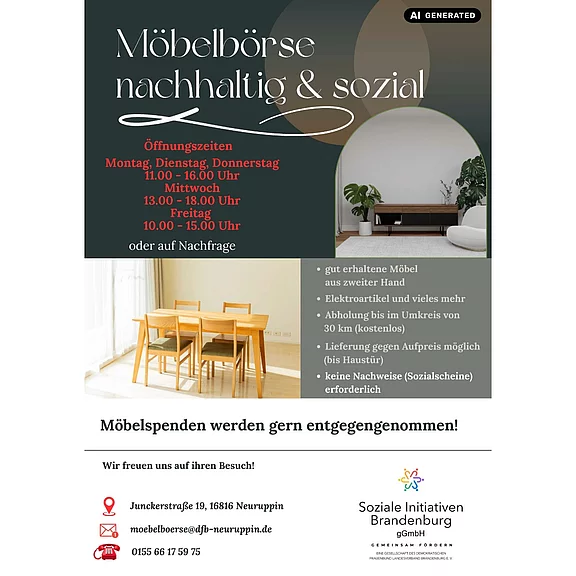 Möbelbörse nachhaltig & sozial in Neuruppin: günstige, gut erhaltene Möbel und Elektroartikel aus zweiter Hand. Öffnungszeiten: Mo, Di, Do 11–16; Mi 13–18; Fr 10–15; nach Absprache. Kostenlose Abholung bis 30 km, Lieferung gegen Aufpreis. Keine Sozialnachweise nötig. Möbelspenden willkommen.